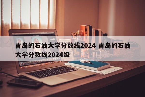 青岛的石油大学分数线2024 青岛的石油大学分数线2024级-第1张图片-江苏在职研究生招生信息网