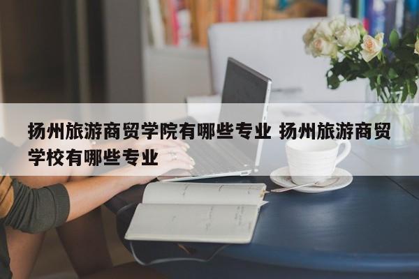 扬州旅游商贸学院有哪些专业 扬州旅游商贸学校有哪些专业-第1张图片-江苏在职研究生招生信息网