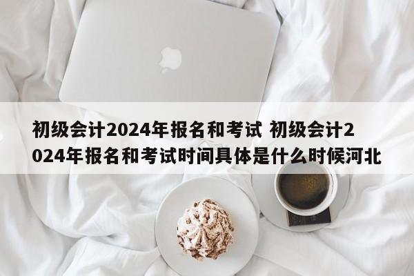 初级会计2024年报名和考试 初级会计2024年报名和考试时间具体是什么时候河北