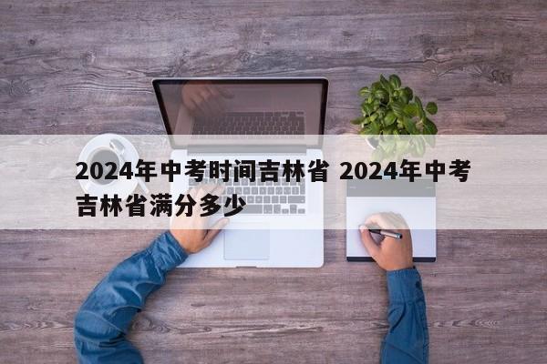 2024年中考时间吉林省 2024年中考吉林省满分多少