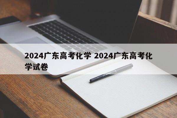 2024广东高考化学 2024广东高考化学试卷