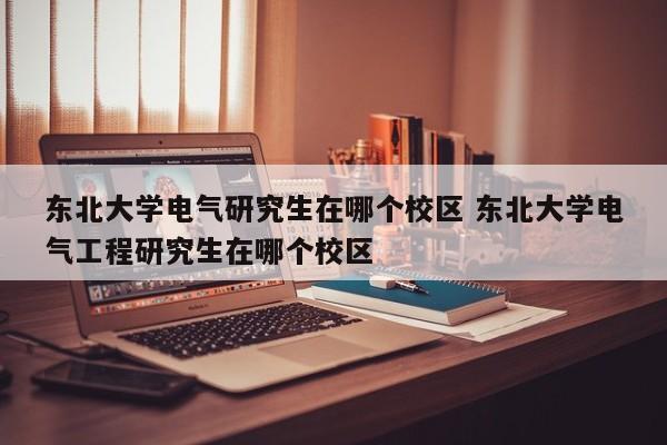 东北大学电气研究生在哪个校区 东北大学电气工程研究生在哪个校区-第1张图片-江苏在职研究生招生信息网