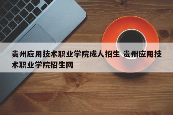 贵州应用技术职业学院成人招生 贵州应用技术职业学院招生网