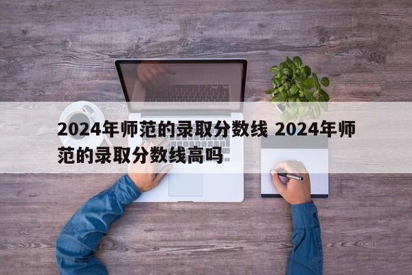 2024年师范的录取分数线 2024年师范的录取分数线高吗