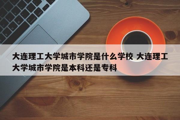 大连理工大学城市学院是什么学校 大连理工大学城市学院是本科还是专科