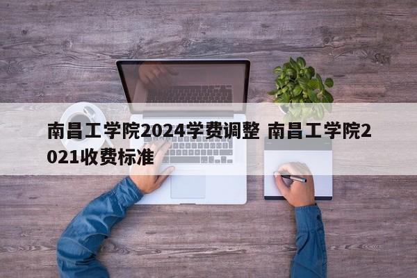 南昌工学院2024学费调整 南昌工学院2021收费标准