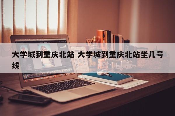 大学城到重庆北站 大学城到重庆北站坐几号线-第1张图片-江苏在职研究生招生信息网