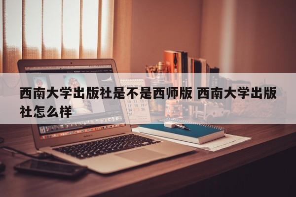 西南大学出版社是不是西师版 西南大学出版社怎么样-第1张图片-江苏在职研究生招生信息网