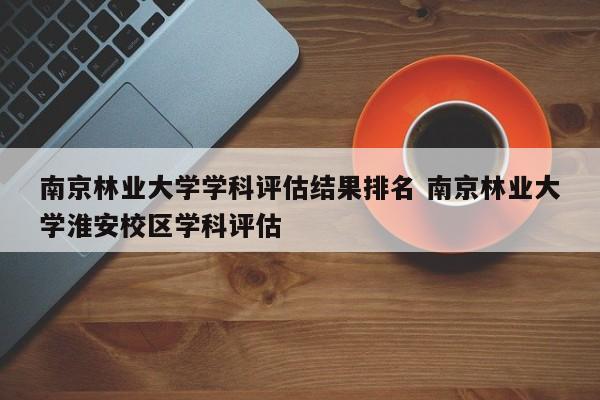 南京林业大学学科评估结果排名 南京林业大学淮安校区学科评估