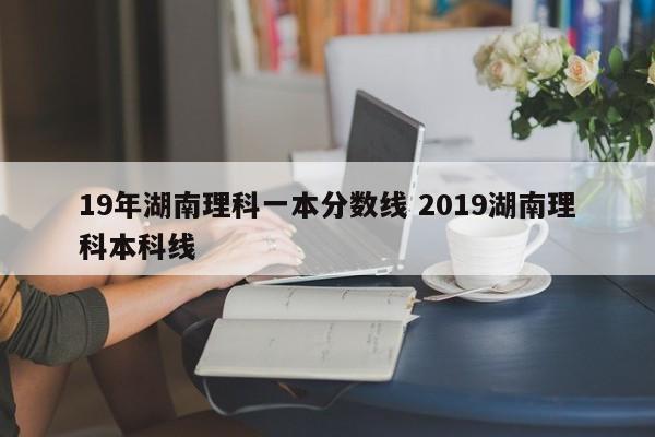 19年湖南理科一本分数线 2019湖南理科本科线-第1张图片-江苏在职研究生招生信息网