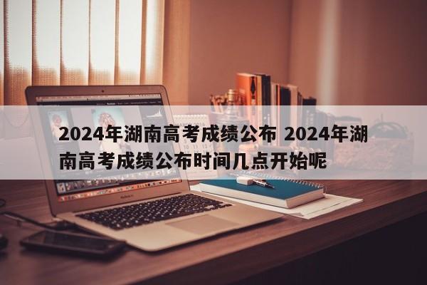 2024年湖南高考成绩公布 2024年湖南高考成绩公布时间几点开始呢