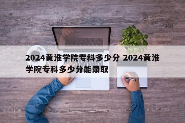 2024黄淮学院专科多少分 2024黄淮学院专科多少分能录取-第1张图片-江苏在职研究生招生信息网