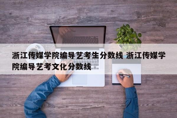 浙江传媒学院编导艺考生分数线 浙江传媒学院编导艺考文化分数线