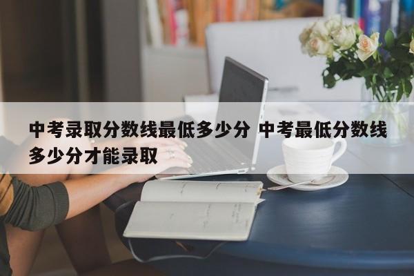 中考录取分数线最低多少分 中考最低分数线多少分才能录取