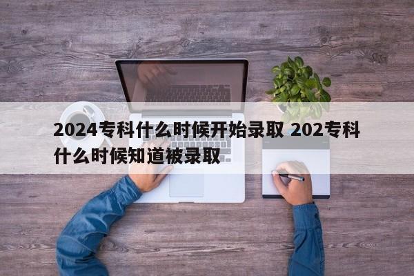 2024专科什么时候开始录取 202专科什么时候知道被录取