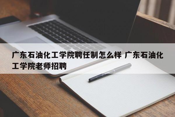 广东石油化工学院聘任制怎么样 广东石油化工学院老师招聘