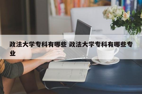 政法大学专科有哪些 政法大学专科有哪些专业