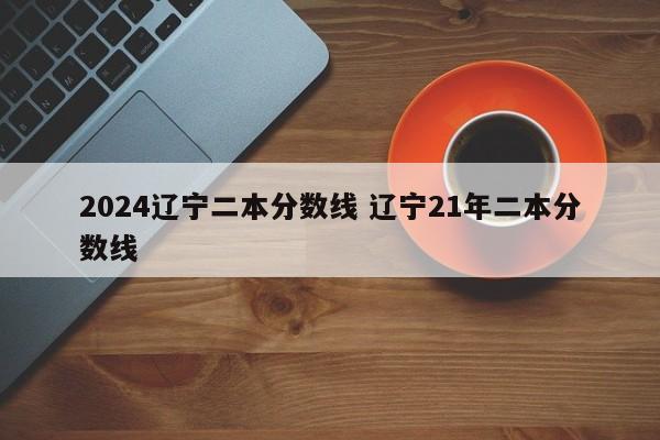 2024辽宁二本分数线 辽宁21年二本分数线