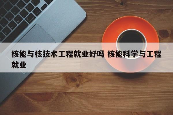 核能与核技术工程就业好吗 核能科学与工程就业