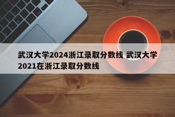 武汉大学2024浙江录取分数线 武汉大学2021在浙江录取分数线