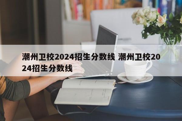 潮州卫校2024招生分数线 潮州卫校2024招生分数线