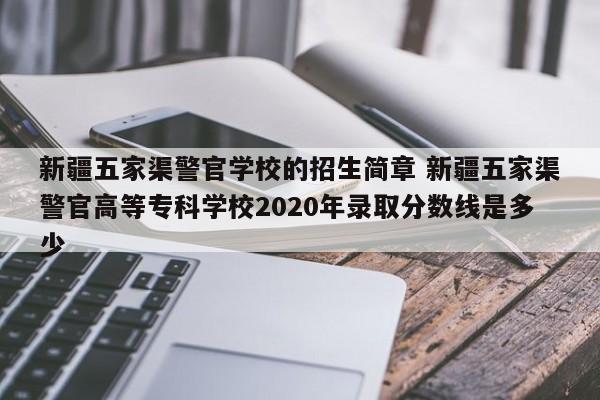 新疆五家渠警官学校的招生简章 新疆五家渠警官高等专科学校2020年录取分数线是多少