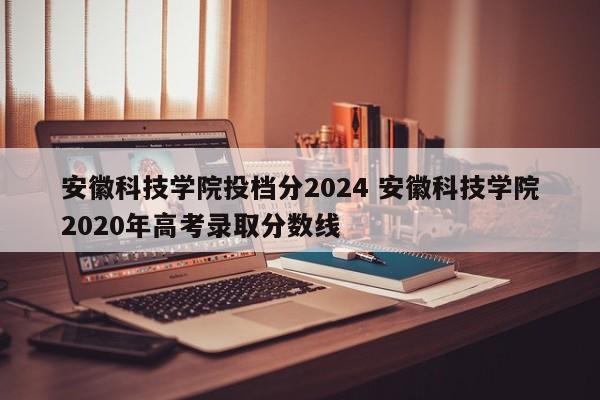 安徽科技学院投档分2024 安徽科技学院2020年高考录取分数线