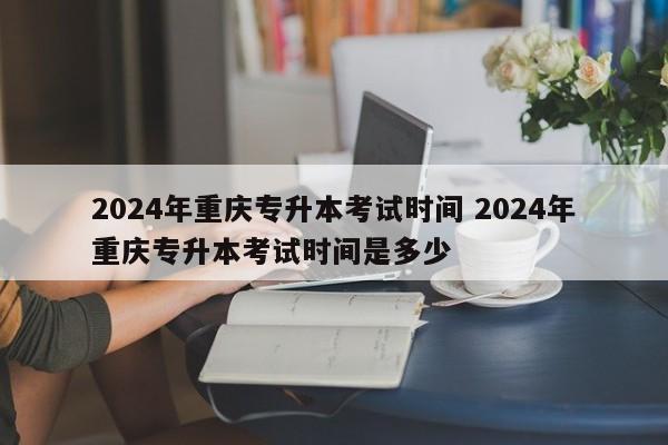 2024年重庆专升本考试时间 2024年重庆专升本考试时间是多少