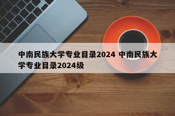 中南民族大学专业目录2024 中南民族大学专业目录2024级