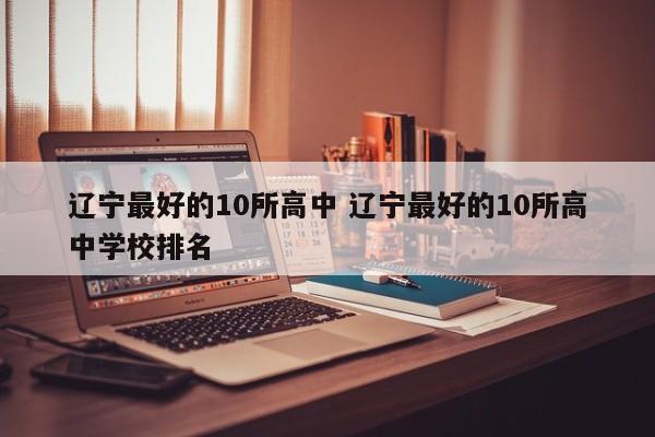 辽宁最好的10所高中 辽宁最好的10所高中学校排名-第1张图片-江苏在职研究生招生信息网