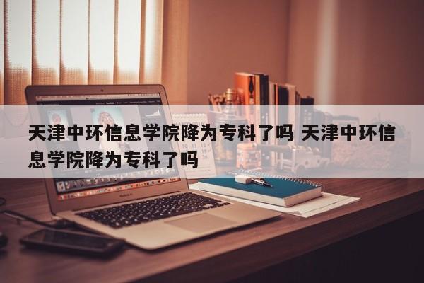 天津中环信息学院降为专科了吗 天津中环信息学院降为专科了吗