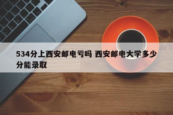 534分上西安邮电亏吗 西安邮电大学多少分能录取