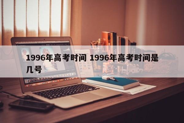 1996年高考时间 1996年高考时间是几号