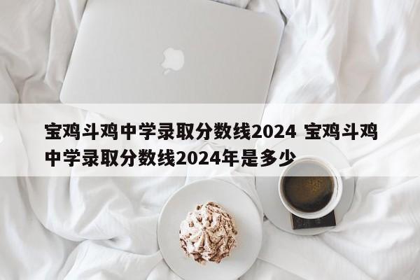 宝鸡斗鸡中学录取分数线2024 宝鸡斗鸡中学录取分数线2024年是多少