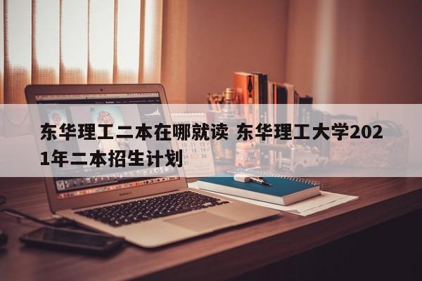 东华理工二本在哪就读 东华理工大学2021年二本招生计划-第1张图片-江苏在职研究生招生信息网