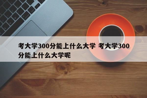 考大学300分能上什么大学 考大学300分能上什么大学呢