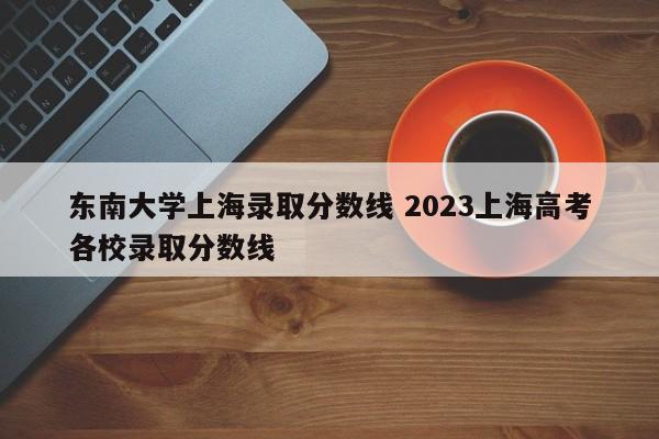东南大学上海录取分数线 2023上海高考各校录取分数线
