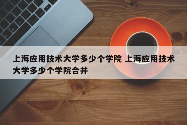 上海应用技术大学多少个学院 上海应用技术大学多少个学院合并-第1张图片-江苏在职研究生招生信息网