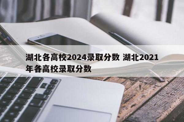 湖北各高校2024录取分数 湖北2021年各高校录取分数