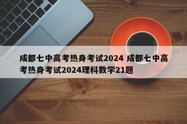 成都七中高考热身考试2024 成都七中高考热身考试2024理科数学21题-第1张图片-江苏在职研究生招生信息网