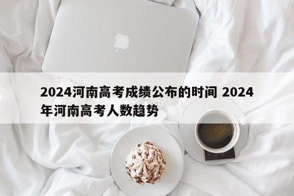 2024河南高考成绩公布的时间 2024年河南高考人数趋势