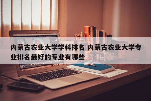 内蒙古农业大学学科排名 内蒙古农业大学专业排名最好的专业有哪些-第1张图片-江苏在职研究生招生信息网