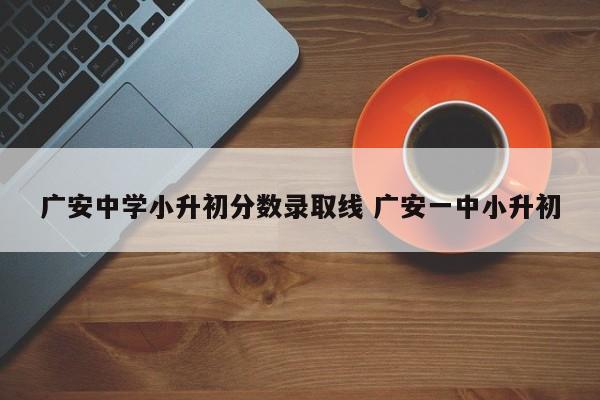 广安中学小升初分数录取线 广安一中小升初