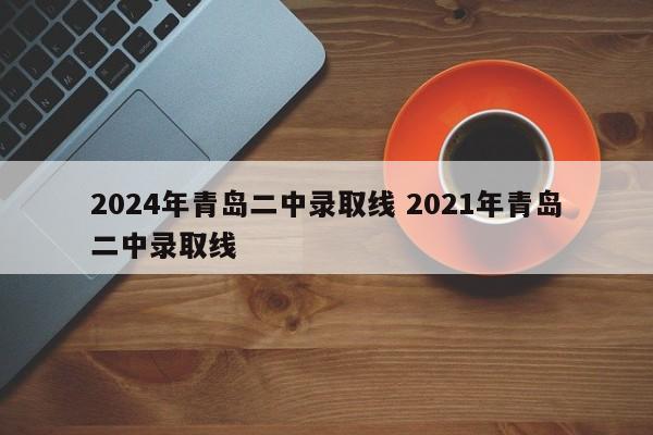 2024年青岛二中录取线 2021年青岛二中录取线-第1张图片-江苏在职研究生招生信息网