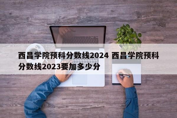 西昌学院预科分数线2024 西昌学院预科分数线2023要加多少分