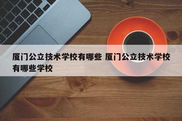 厦门公立技术学校有哪些 厦门公立技术学校有哪些学校