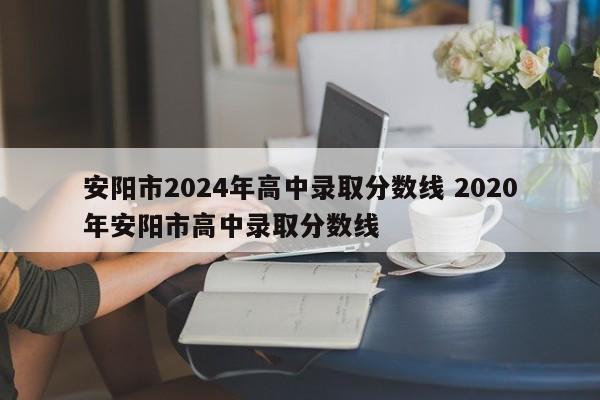 安阳市2024年高中录取分数线 2020年安阳市高中录取分数线