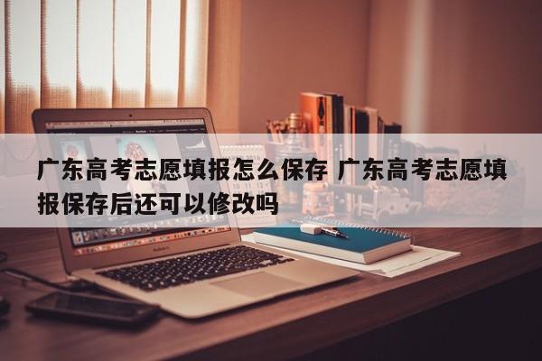 广东高考志愿填报怎么保存 广东高考志愿填报保存后还可以修改吗