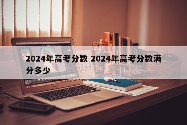 2024年高考分数 2024年高考分数满分多少