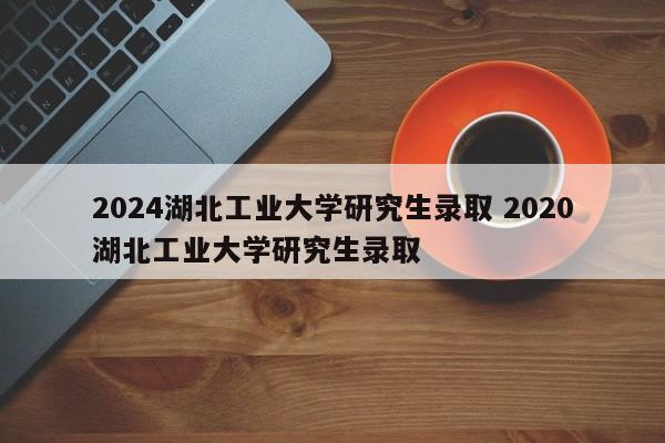 2024湖北工业大学研究生录取 2020湖北工业大学研究生录取-第1张图片-江苏在职研究生招生信息网